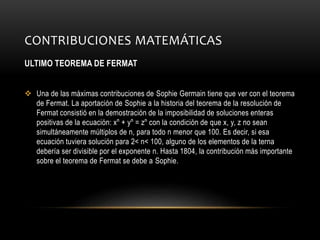 CONTRIBUCIONES MATEMÁTICAS
ULTIMO TEOREMA DE FERMAT
 Una de las máximas contribuciones de Sophie Germain tiene que ver con el teorema
de Fermat. La aportación de Sophie a la historia del teorema de la resolución de
Fermat consistió en la demostración de la imposibilidad de soluciones enteras
positivas de la ecuación: xⁿ + yⁿ = zⁿ con la condición de que x, y, z no sean
simultáneamente múltiplos de n, para todo n menor que 100. Es decir, si esa
ecuación tuviera solución para 2< n< 100, alguno de los elementos de la terna
debería ser divisible por el exponente n. Hasta 1804, la contribución más importante
sobre el teorema de Fermat se debe a Sophie.
 
