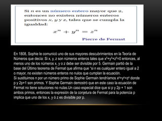 En 1808, Sophie le comunicó uno de sus mayores descubrimientos en la Teoría de
Números que decía: Si x, y, z son números enteros tales que x5+y5+z5=0 entonces, al
menos uno de los números x, y o z debe ser divisible por 5. Germain partió de la
base del Último teorema de Fermat que afirma que “si n es cualquier entero igual a 2
o mayor, no existen números enteros no nulos que cumplan la ecuación.
Si sustituimos n por un número primo de Sophie Germain tendríamos xp+yp=zp donde
p y 2p+1 son primos. Y Sophie Germain demostró que en este caso la ecuación de
Fermat no tiene soluciones no nulas.Un caso especial dice que si p y 2p + 1 son
ambos primos, entonces la expresión de la conjetura de Fermat para la potencia p
implica que uno de los x, y ó z es divisible por p.
 