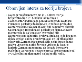 Obnovljen interes za teoriju brojeva
• Najbolji rad Žermenove bio je u oblasti teorije
brojeva!Godine 1815. nakon takmičenja u
elastičnosti,Akademija je ponudila nagradu za dokaz
Fermaove poslednje teoreme.To je ponovo probudilo
zainteresovanost za ovu oblast i ona se ponovo obratila
Gausu,nakon 10 godina od poslednjeg pisma.U ovom
pismu rekla je da je u stvari sve vreme bila
zainteresovana za teoriju brojeva.Pitala ga je da li je njen
dokaz vredan daljeg proučavanja ali on joj nikada nije
odgovorio.Žermenova je predložila nešto što se danas
naziva „Teorema Sofije Žermen“.Dikson je kasnije
koristio Žermeninu teoremu da dokaže Fermaovu
poslednju teoremu za neparne proste brojeve manje od
1700.Medjutim njen metod na kraju nije radio.
 