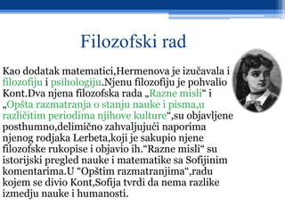 Filozofski rad
Kao dodatak matematici,Hermenova je izučavala i
filozofiju i psihologiju.Njenu filozofiju je pohvalio
Kont.Dva njena filozofska rada „Razne misli“ i
„Opšta razmatranja o stanju nauke i pisma,u
različitim periodima njihove kulture“,su objavljene
posthumno,delimično zahvaljujući naporima
njenog rodjaka Lerbeta,koji je sakupio njene
filozofske rukopise i objavio ih.“Razne misli“ su
istorijski pregled nauke i matematike sa Sofijinim
komentarima.U “Opštim razmatranjima“,radu
kojem se divio Kont,Sofija tvrdi da nema razlike
izmedju nauke i humanosti.
 