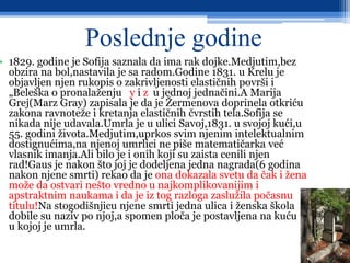 Poslednje godine
• 1829. godine je Sofija saznala da ima rak dojke.Medjutim,bez
obzira na bol,nastavila je sa radom.Godine 1831. u Krelu je
objavljen njen rukopis o zakrivljenosti elastičnih površi i
„Beleška o pronalaženju y i z u jednoj jednačini.A Marija
Grej(Marz Gray) zapisala je da je Žermenova doprinela otkriću
zakona ravnoteže i kretanja elastičnih čvrstih tela.Sofija se
nikada nije udavala.Umrla je u ulici Savoj,1831. u svojoj kući,u
55. godini života.Medjutim,uprkos svim njenim intelektualnim
dostignućima,na njenoj umrlici ne piše matematičarka već
vlasnik imanja.Ali bilo je i onih koji su zaista cenili njen
rad!Gaus je nakon što joj je dodeljena jedna nagrada(6 godina
nakon njene smrti) rekao da je ona dokazala svetu da čak i žena
može da ostvari nešto vredno u najkomplikovanijim i
apstraktnim naukama i da je iz tog razloga zaslužila počasnu
titulu!Na stogodišnjicu njene smrti jedna ulica i ženska škola
dobile su naziv po njoj,a spomen ploča je postavljena na kuću u
u kojoj je umrla.
 