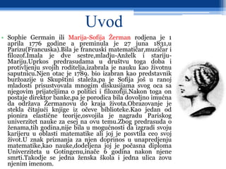 Uvod
• Sophie Germain ili Marija-Sofija Žerman rodjena je 1
aprila 1776 godine a preminula je 27 juna 1831,u
Parizu(Francuska).Bila je francuski matematičar,muzičar i
filozof.Imala je dve sestre,mladju-Anželk i stariju-
Mariju.Uprkos predrasudama u društvu toga doba i
protivljenju svojih roditelja,izabrala je nauku kao životnu
saputnicu.Njen otac je 1789. bio izabran kao predstavnik
buržoazije u Skupštini staleža,pa je Sofija još u ranoj
mladosti prisustvovala mnogim diskusijama svog oca sa
njegovim prijateljima o politici i filozofiji.Nakon toga on
postaje direktor banke,pa je porodica bila dovoljno imućna
da održava Žermanovu do kraja života.Obrazovanje je
stekla čitajući knjige iz očeve biblioteke.Kao jedan od
pionira elastične teorije,osvojila je nagradu Pariskog
univerzitet nauke za esej na ovu temu.Zbog predrasuda o
ženama,tih godina,nije bila u mogućnosti da izgradi svoju
karijeru u oblasti matematike ali joj je posvtila ceo svoj
život.U znak priznanja za njen doprinos u unapredjenju
matematike,kao nauke,dodeljena joj je počasna diploma
Univerziteta u Gotingenu,inače 6 godina nakon njene
smrti.Takodje se jedna ženska škola i jedna ulica zovu
njenim imenom.
 