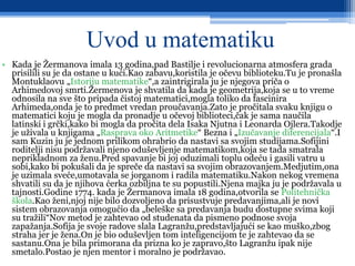 Uvod u matematiku
• Kada je Žermanova imala 13 godina,pad Bastilje i revolucionarna atmosfera grada
prisilili su je da ostane u kući.Kao zabavu,koristila je očevu biblioteku.Tu je pronašla
Montuklaovu „Istoriju matematike“,a zaintrigirala ju je njegova priča o
Arhimedovoj smrti.Žermenova je shvatila da kada je geometrija,koja se u to vreme
odnosila na sve što pripada čistoj matematici,mogla toliko da fascinira
Arhimeda,onda je to predmet vredan proučavanja.Zato je pročitala svaku knjigu o
matematici koju je mogla da pronadje u očevoj biblioteci,čak je sama naučila
latinski i grčki,kako bi mogla da pročita dela Isaka Njutna i Leonarda Ojlera.Takodje
je uživala u knjigama „Rasprava oko Aritmetike“ Bezna i „Izučavanje diferencijala“.I
sam Kuzin ju je jednom prilikom ohrabrio da nastavi sa svojim studijama.Sofijini
roditelji nisu podržavali njeno oduševljenje matematikom,koja se tada smatrala
neprikladnom za ženu.Pred spavanje bi joj oduzimali toplu odeću i gasili vatru u
sobi,kako bi pokušali da je spreče da nastavi sa svojim obrazovanjem.Medjutim,ona
je uzimala sveće,umotavala se jorganom i radila matematiku.Nakon nekog vremena
shvatili su da je njihova ćerka ozbiljna te su popustili.Njena majka ju je podržavala u
tajnosti.Godine 1774. kada je Žermanova imala 18 godina,otvorila se Politehnička
škola.Kao ženi,njoj nije bilo dozvoljeno da prisustvuje predavanjima,ali je novi
sistem obrazovanja omogućio da „beleške sa predavanja budu dostupne svima koji
su tražili“Nov metod je zahtevao od studenata da pismeno podnose svoja
zapažanja.Sofija je svoje radove slala Lagranžu,predstavljajući se kao muško,zbog
straha jer je žena.On je bio oduševljen tom inteligencijom te je zahtevao da se
sastanu.Ona je bila primorana da prizna ko je zapravo,što Lagranžu ipak nije
smetalo.Postao je njen mentor i moralno je podržavao.
 
