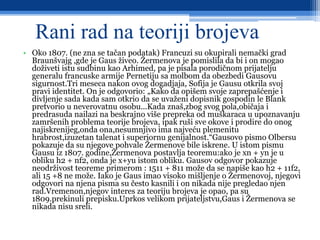 Rani rad na teoriji brojeva
• Oko 1807. (ne zna se tačan podatak) Francuzi su okupirali nemački grad
Braunšvajg ,gde je Gaus živeo. Žermenova je pomislila da bi i on mogao
doživeti istu sudbinu kao Arhimed, pa je pisala porodičnom prijatelju
generalu francuske armije Pernetiju sa molbom da obezbedi Gausovu
sigurnost.Tri meseca nakon ovog dogadjaja, Sofija je Gausu otkrila svoj
pravi identitet. On je odgovorio: „Kako da opišem svoje zaprepašćenje i
divljenje sada kada sam otkrio da se uvaženi dopisnik gospodin le Blank
pretvorio u neverovatnu osobu...Kada znaš,zbog svog pola,običaja i
predrasuda nailazi na beskrajno više prepreka od muškaraca u upoznavanju
zamršenih problema teorije brojeva, ipak ruši sve okove i prodire do onog
najiskrenijeg,onda ona,nesumnjivo ima najveću plemenitu
hrabrost,izuzetan talenat i superiornu genijalnost.“Gausovo pismo Olbersu
pokazuje da su njegove pohvale Žermenove bile iskrene. U istom pismu
Gausu iz 1807. godine,Žermenova postavlja teoremu:ako je xn + yn je u
obliku h2 + nf2, onda je x+yu istom obliku. Gausov odgovor pokazuje
neodrživost teoreme primerom : 1511 + 811 može da se napiše kao h2 + 11f2,
ali 15 +8 ne može. Iako je Gaus imao visoko mišljenje о Žermenovoj, njegovi
odgovori na njena pisma su često kasnili i on nikada nije pregledao njen
rad.Vremenon,njegov interes za teoriju brojeva je opao, pa su
1809.prekinuli prepisku.Uprkos velikom prijateljstvu,Gaus i Žermenova se
nikada nisu sreli.
 
