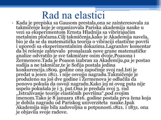 Rad na elastici
• Kada je prepiska sa Gausom prestala,ona se zainteresovala za
takmičenje koje je organizovala Pariska akademija nauke u
vezi sa eksperimentom Ernsta Hladnija sa vibrirajućim
metalnim pločama.Cilj takmičenja,kako je Akademija navela,
bio je da se da matematička teorija o vibraciji elastične površi
i uporedi sa eksperimentalnim dokazima.Lagranžov komentar
da bi rešenje zahtevalo pronalazak nove grane matematičke
analize odvratilo je sve takmičare osim dvoje,Poasona i
Žermenove.Tada je Poason izabran za Akademiju,pa je postao
sudija a ne takmičar,te je Sofija postala jedina
konkurencija.1809. godine ona započinje svoj rad.Isti je
predat u jesen 1811. i nije osvojio nagradu.Takmičenje je
produženo na još dve godine i Žermenova je odlučila da
ponovo pokuša da osvoji nagradu.Kako joj ni ovog puta nije
uspelo pokušala je i 3. put.Ona je predala svoj 3. rad
,,Istraživanje teorije elastičnih površina“,pod svojim
imenom.Tako je 8 januara 1816. godine postala prva žena koja
je dobila nagradu od Pariskog univerziteta nauke.Ipak
Akademija nije bila zadovoljna u potpunosti.1821. i 1831. ona
je objavila svoje radove.
 