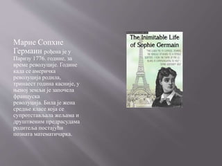 Марие Сопхие
Гермаин рођена је у
Паризу 1776. године, за
време револуције. Године
када се америчка
револуција родила,
тринаест година касније, у
њеној земљи је започела
француска
револуција. Била је жена
средње класе која се
супротстављала жељама и
друштвеним предрасудама
родитеља постајући
позната математичарка.
 