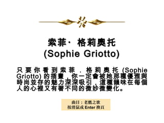 索菲・格莉奧托
      (Sophie Griotto)
只 要 你 看 到 索 菲 ． 格 莉 奧 托 (Sophie
Griotto) 的插畫，你一定會被她那種優雅與
時尚並存的魅力深深吸引，這種韻味在每個
人的心裡又有著不同的微妙微變化。

             曲目：老鷹之歌
            按滑鼠或 Enter 換頁
 