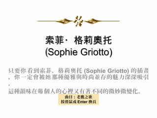 索菲・格莉奧托
         (Sophie Griotto)
只要 你 看到索菲 ．格莉奧托 (Sophie Griotto) 的插畫
， 你 一定會被 她 那種優雅與時尚並存的魅力深深吸引
，
這種韻味在每 個人的心裡又有著不同的微妙微變化。
              曲目：老鷹之歌
             按滑鼠或 Enter 換頁
 