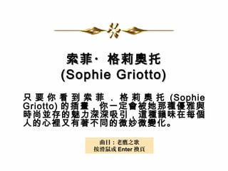 索菲・格莉奧托索菲・格莉奧托
(Sophie Griotto)(Sophie Griotto)
只 要 你 看 到 索 菲 ． 格 莉 奧 托 (Sophie
Griotto) 的插畫，你一定會被她那種優雅與
時尚並存的魅力深深吸引，這種韻味在每個
人的心裡又有著不同的微妙微變化。
曲目：老鷹之歌
按滑鼠或 Enter 換頁
 