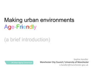 Making urban environments
Age-Friendly
(a brief introduction)

Sophie Handler
Manchester City Council / University of Manchester
s.handler@manchester.gov.uk

 