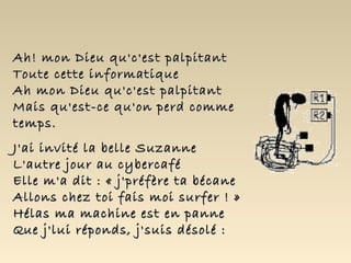 Ah! mon Dieu qu'c'est palpitant Toute cette informatique Ah mon Dieu qu'c'est palpitant Mais qu'est-ce qu'on perd comme temps. J'ai invité la belle Suzanne L'autre jour au cybercafé Elle m'a dit : « j'préfère ta bécane Allons chez toi fais moi surfer ! » Hélas ma machine est en panne Que j'lui réponds, j'suis désolé : 