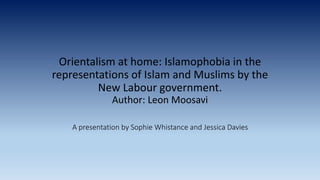 Orientalism at home: Islamophobia in the
representations of Islam and Muslims by the
New Labour government.
Author: Leon Moosavi
A presentation by Sophie Whistance and Jessica Davies
 