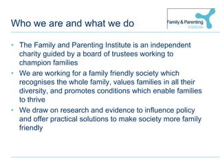 Who we are and what we doThe Family and Parenting Institute is an independent charity guided by a board of trustees working to champion familiesWe are working for a family friendly society which recognises the whole family, values families in all their diversity, and promotes conditions which enable families to thriveWe draw on research and evidence to influence policy and offer practical solutions to make society more family friendly