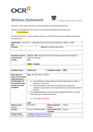 Witness Statement St. Andrew’s Catholic School - 64135
This form is to be used to testify or corroborate what has actually been observed.
Witnesses are people who can comment on work/performance/activities and can be:
• A tutor/assessor
A witness statement is used to support assessment. It should not be used to evidence achievement
of a whole unit.
Qualification
title:
OCR Level 3 – Cambridge Technical Introductory Diploma in Media - 05389
Unit title: Unit 15: Print Based Advertising
Assessment criteria
covered by the
activity:
Unit 15 – LO4 – Be able to present print-based advertisement ideas to a
client for feedback
(P4)
Client = Publisher
Candidate name: Sophie Lyne Candidate number: 2084
Date, time and
venue of the activity
being carried out:
Date: 28th
April 2015 – Period 3
Full description of
the activities being
carried out by the
candidate:
• The candidate is to pitch their print based media ideas for either a
festival or a music tour.
• They will provide an overview of a Proposal, pre-production
materials, target audience, the target audience and meanings behind
the title.
• The Budget Breakdown, Production Plan, Budget Breakdown and HOW
they are going to market the product.
• Time limit: 10 minutes
Date:
Witness name:
Teacher
Miss Oliver Witness signature:
Teacher
J.Oliver
Job title: Teacher of Media Studies Relationship to the
candidate
Teacher
Contact details:
Email/School number
ncrafts@st-andrews.surrey.sch.uk
joliver@st-andrews.surrey.sch.uk
 