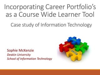 Incorporating Career Portfolio’s 
as a Course Wide Learner Tool 
Case study of Information Technology 
Sophie McKenzie 
Deakin University 
School of Information Technology 
 
