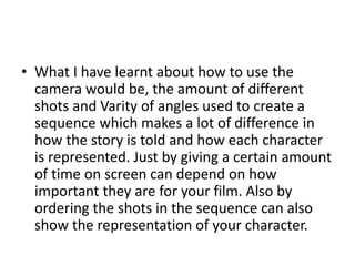 • What I have learnt about how to use the
  camera would be, the amount of different
  shots and Varity of angles used to create a
  sequence which makes a lot of difference in
  how the story is told and how each character
  is represented. Just by giving a certain amount
  of time on screen can depend on how
  important they are for your film. Also by
  ordering the shots in the sequence can also
  show the representation of your character.
 