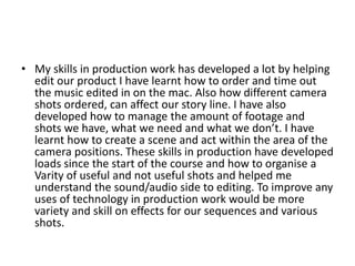 • My skills in production work has developed a lot by helping
  edit our product I have learnt how to order and time out
  the music edited in on the mac. Also how different camera
  shots ordered, can affect our story line. I have also
  developed how to manage the amount of footage and
  shots we have, what we need and what we don’t. I have
  learnt how to create a scene and act within the area of the
  camera positions. These skills in production have developed
  loads since the start of the course and how to organise a
  Varity of useful and not useful shots and helped me
  understand the sound/audio side to editing. To improve any
  uses of technology in production work would be more
  variety and skill on effects for our sequences and various
  shots.
 