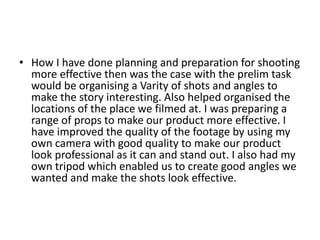• How I have done planning and preparation for shooting
  more effective then was the case with the prelim task
  would be organising a Varity of shots and angles to
  make the story interesting. Also helped organised the
  locations of the place we filmed at. I was preparing a
  range of props to make our product more effective. I
  have improved the quality of the footage by using my
  own camera with good quality to make our product
  look professional as it can and stand out. I also had my
  own tripod which enabled us to create good angles we
  wanted and make the shots look effective.
 