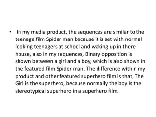 • In my media product, the sequences are similar to the
  teenage film Spider man because it is set with normal
  looking teenagers at school and waking up in there
  house, also in my sequences, Binary opposition is
  shown between a girl and a boy, which is also shown in
  the featured film Spider man. The difference within my
  product and other featured superhero film is that, The
  Girl is the superhero, because normally the boy is the
  stereotypical superhero in a superhero film.
 