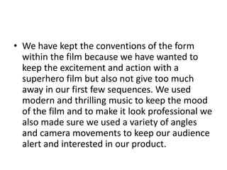 • We have kept the conventions of the form
  within the film because we have wanted to
  keep the excitement and action with a
  superhero film but also not give too much
  away in our first few sequences. We used
  modern and thrilling music to keep the mood
  of the film and to make it look professional we
  also made sure we used a variety of angles
  and camera movements to keep our audience
  alert and interested in our product.
 