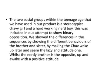 • The two social groups within the teenage age that
  we have used in our product is a stereotypical
  chavy girl and a hard working nerd boy, this was
  included in out attempt to show binary
  opposition. We showed the differences in the
  sequences by showing the different behaviours of
  the brother and sister, by making the Chav wake
  up later and seem the lazy and attitude one.
  Whilst the nerdy brother is the opposite, up and
  awake with a positive attitude
 