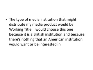 • The type of media institution that might
  distribute my media product would be
  Working Title. I would choose this one
  because it is a British institution and because
  there’s nothing that an American institution
  would want or be interested in
 