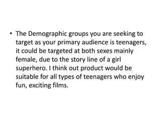 • The Demographic groups you are seeking to
  target as your primary audience is teenagers,
  it could be targeted at both sexes mainly
  female, due to the story line of a girl
  superhero. I think out product would be
  suitable for all types of teenagers who enjoy
  fun, exciting films.
 