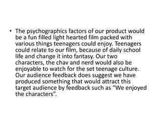 • The psychographics factors of our product would
  be a fun filled light hearted film packed with
  various things teenagers could enjoy. Teenagers
  could relate to our film, because of daily school
  life and change it into fantasy. Our two
  characters, the chav and nerd would also be
  enjoyable to watch for the set teenage culture.
  Our audience feedback does suggest we have
  produced something that would attract this
  target audience by feedback such as “We enjoyed
  the characters”.
 