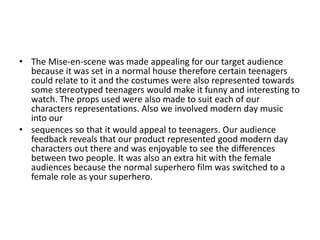 • The Mise-en-scene was made appealing for our target audience
  because it was set in a normal house therefore certain teenagers
  could relate to it and the costumes were also represented towards
  some stereotyped teenagers would make it funny and interesting to
  watch. The props used were also made to suit each of our
  characters representations. Also we involved modern day music
  into our
• sequences so that it would appeal to teenagers. Our audience
  feedback reveals that our product represented good modern day
  characters out there and was enjoyable to see the differences
  between two people. It was also an extra hit with the female
  audiences because the normal superhero film was switched to a
  female role as your superhero.
 