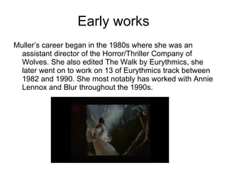 Early works Muller’s career began in the 1980s where she was an assistant director of the Horror/Thriller Company of Wolves. She also edited The Walk by Eurythmics, she later went on to work on 13 of Eurythmics track between 1982 and 1990. She most notably has worked with Annie Lennox and Blur throughout the 1990s. 