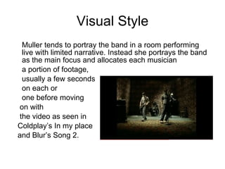 Visual Style Muller tends to portray the band in a room performing live with limited narrative. Instead she portrays the band as the main focus and allocates each musician a portion of footage, usually a few seconds on each or one before moving on with the video as seen in  Coldplay’s In my place  and Blur’s Song 2. 