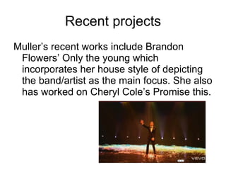 Recent projects Muller’s recent works include Brandon Flowers’ Only the young which incorporates her house style of depicting the band/artist as the main focus. She also has worked on Cheryl Cole’s Promise this. 