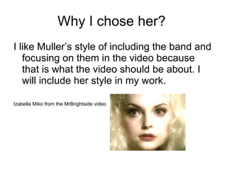 Why I chose her?  I like Muller’s style of including the band and focusing on them in the video because that is what the video should be about. I will include her style in my work.  Izabella Miko from the MrBrightside video 