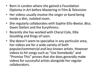 • Born in London where she gained a Foundation
  Diploma in Art before Mastering in Film & Television
• Her videos usually involve the singer or band being
  inside a dim, isolated room.
• She regularly collaborates with Sophie Ellis-Bextor, Blur,
  Gwen Stefani and the Eurythmics.
• Recently she has worked with Cheryl Cole, Ellie
  Goulding and Kings of Leon.
• She doesn’t seem to specialise in any particular area,
  her videos are for a wide variety of both
  popular/commercial and less known artists. However
  videos to hit songs such as “Use Somebody” and
  “Promise This” proves that she does generally make
  videos for successful artists alongside her regular
  collaborators.
 