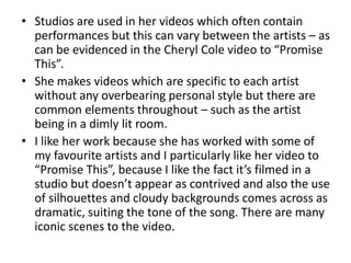 • Studios are used in her videos which often contain
  performances but this can vary between the artists – as
  can be evidenced in the Cheryl Cole video to “Promise
  This”.
• She makes videos which are specific to each artist
  without any overbearing personal style but there are
  common elements throughout – such as the artist
  being in a dimly lit room.
• I like her work because she has worked with some of
  my favourite artists and I particularly like her video to
  “Promise This”, because I like the fact it’s filmed in a
  studio but doesn’t appear as contrived and also the use
  of silhouettes and cloudy backgrounds comes across as
  dramatic, suiting the tone of the song. There are many
  iconic scenes to the video.
 
