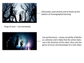 Silhouettes used cleverly and to break up the
                               pattern of choreographed dancing




Kings of Leon – Use Somebody




                               Live performance – shows versatility of Muller
                               as a director and is likely that the artists had a
                               say in the direction of the video. Also suits the
                               genre of music and stereotype of a rock video.
 