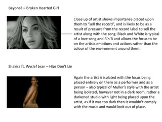 Beyoncé – Broken Hearted Girl

                                           Close up of artist shows importance placed upon
                                           them to “sell the record”, and is likely to be as a
                                           result of pressure from the record label to sell the
                                           artist along with the song. Black and White is typical
                                           of a love song and R’n’B and allows the focus to be
                                           on the artists emotions and actions rather than the
                                           colour of the environment around them.



Shakira ft. Wyclef Jean – Hips Don’t Lie

                                           Again the artist is isolated with the focus being
                                           placed entirely on them as a performer and as a
                                           person – also typical of Muller’s style with the artist
                                           being isolated, however not in a dark room, rather a
                                           darkened studio with light being placed upon the
                                           artist, as if it was too dark then it wouldn’t comply
                                           with the music and would look out of place.
 