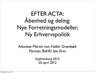 EFTER ACTA:
                            Åbenhed og deling:
                          Nye Forretningsmodeller,
                            Ny Erhvervspolitik
                          Advokat Martin von Haller Grønbæk
                               Partner, BvHD law ﬁrm
                                   Sophienberg 2012
                                     20. april 2012

mandag den 23. april 12
 