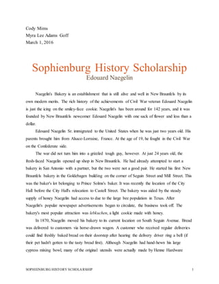 SOPHIENBURG HISTORY SCHOLARSHIP 1
Cody Mims
Myra Lee Adams Goff
March 1, 2016
Sophienburg History Scholarship
Edouard Naegelin
Naegelin's Bakery is an establishment that is still alive and well in New Braunfels by its
own modern merits. The rich history of the achievements of Civil War veteran Edouard Naegelin
is just the icing on the smiley-face cookie. Naegelin's has been around for 142 years, and it was
founded by New Braunfels newcomer Edouard Naegelin with one sack of flower and less than a
dollar.
Edouard Naegelin Sr. immigrated to the United States when he was just two years old. His
parents brought him from Alsace-Lorraine, France. At the age of 19, he fought in the Civil War
on the Confederate side.
The war did not turn him into a grizzled tough guy, however. At just 24 years old, the
fresh-faced Naegelin opened up shop in New Braunfels. He had already attempted to start a
bakery in San Antonio with a partner, but the two were not a good pair. He started his first New
Braunfels bakery in the Goldebagen building on the corner of Seguin Street and Mill Street. This
was the baker's lot belonging to Prince Solms's baker. It was recently the location of the City
Hall before the City Hall's relocation to Castell Street. The bakery was aided by the steady
supply of honey Naegelin had access to due to the large bee population in Texas. After
Naegelin's popular newspaper advertisements began to circulate, the business took off. The
bakery's most popular attraction was lebkuchen, a light cookie made with honey.
In 1870, Naegelin moved his bakery to its current location on South Seguin Avenue. Bread
was delivered to customers via horse-drawn wagon. A customer who received regular deliveries
could find freshly baked bread on their doorstep after hearing the delivery driver ring a bell (if
their pet hadn't gotten to the tasty bread first). Although Naegelin had hand-hewn his large
cypress mixing bowl, many of the original utensils were actually made by Henne Hardware
 