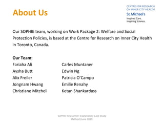 Our SOPHIE team, working on Work Package 2: Welfare and Social
Protection Policies, is based at the Centre for Research on Inner City Health
in Toronto, Canada.
Our Team:
Fariaha Ali Carles Muntaner
Aysha Butt Edwin Ng
Alix Freiler Patricia O’Campo
Jongnam Hwang Emilie Renahy
Christiane Mitchell Ketan Shankardass
About Us
SOPHIE Newsletter: Explanatory Case Study
Method (June 2015)
 
