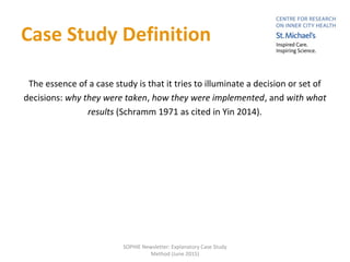 Case Study Definition
The essence of a case study is that it tries to illuminate a decision or set of
decisions: why they were taken, how they were implemented, and with what
results (Schramm 1971 as cited in Yin 2014).
SOPHIE Newsletter: Explanatory Case Study
Method (June 2015)
 
