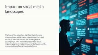 Impact on social media
landscapes
The leak of the video has significantly influenced
discussions on social media, highlighting the rapid
spread of information and the challenges that
accompany it. This incident raises critical issues
regarding content moderation, user behavior, and the
responsibilities of social media platforms.
 