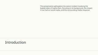 Introduction
This presentation will explore the recent incident involving the
leaked video of Sophie Rain, focusing on its background, the impact
it has had on social media, and the surrounding media response.
 