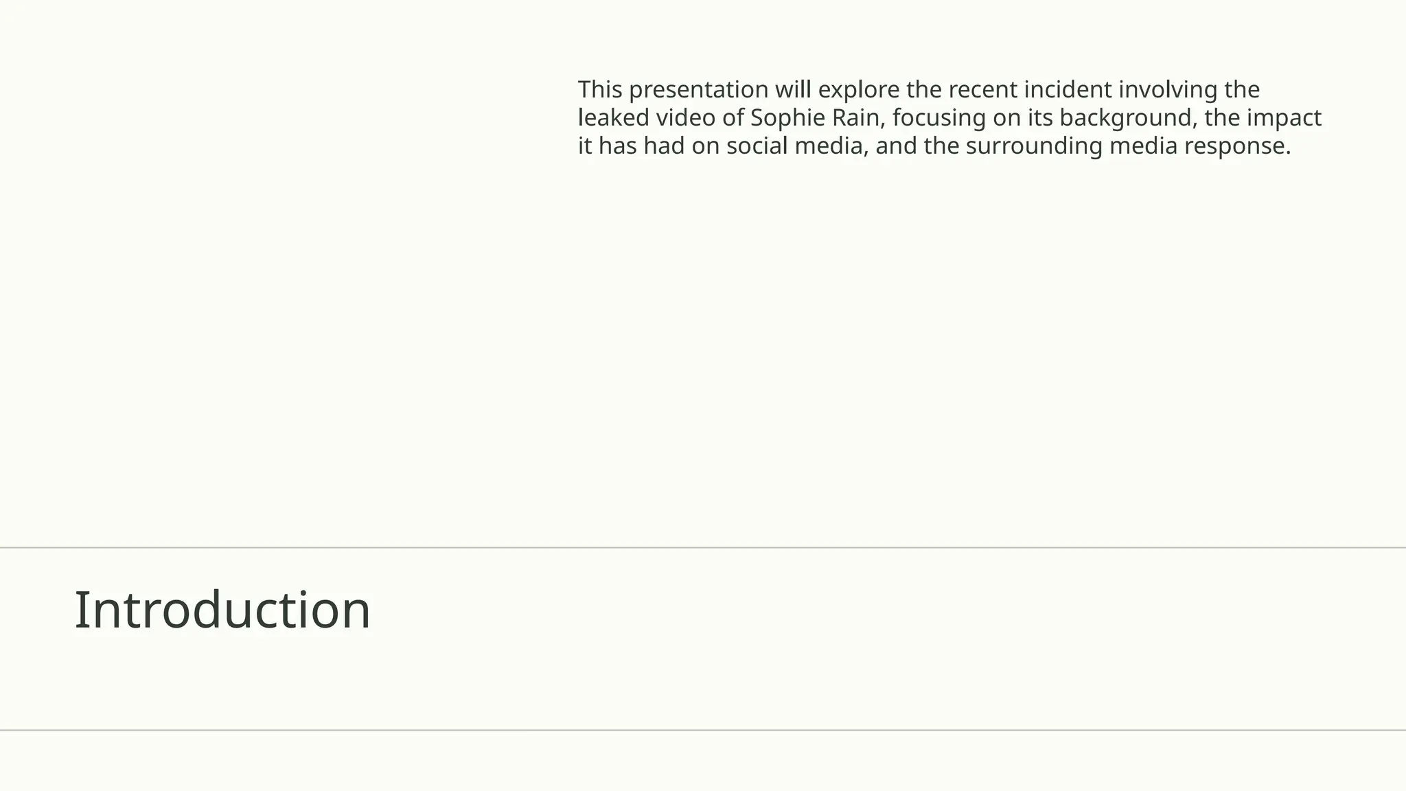 Introduction
This presentation will explore the recent incident involving the
leaked video of Sophie Rain, focusing on its background, the impact
it has had on social media, and the surrounding media response.
 