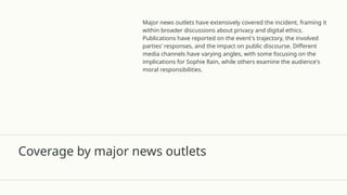 Coverage by major news outlets
Major news outlets have extensively covered the incident, framing it
within broader discussions about privacy and digital ethics.
Publications have reported on the event's trajectory, the involved
parties’ responses, and the impact on public discourse. Different
media channels have varying angles, with some focusing on the
implications for Sophie Rain, while others examine the audience's
moral responsibilities.
 