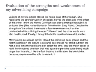 Evaluation of the strengths and weaknesses of my advertising campaign Looking at my first advert, I loved the heroic pose of the woman. She represents the stronger women of society. I loved the black and white effect of the photo. I think the Harley Davidson was also a strength because it is an iconic bike (The Harley Davidson from the film  Easy Rider ). Despite the strengths of the advert, there were a few weaknesses such as the unintended white outlining the word “different” and the other words were also hard to read. Finally, I thought the bottle could’ve been a lot smaller. Moving onto my second advert, I loved the comic-like back ground and the fact the person in the picture is coloured so it makes her stand out from the rest. I also think the words are a lot better this time, they are much easier to read. I only noticed one flaw, that was again the perfume bottle being much larger than intended. I like the fact that she is still sat on the iconic bike, because people would be able to relate to it.  