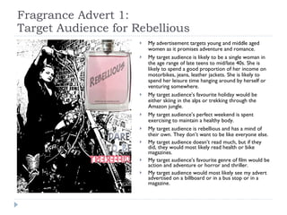Fragrance Advert 1: Target Audience for Rebellious My advertisement targets young and middle aged women as it promises adventure and romance. My target audience is likely to be a single woman in the age range of late teens to mid/late 40s. She is likely to spend a good proportion of her income on motorbikes, jeans, leather jackets. She is likely to spend her leisure time hanging around by herself or venturing somewhere.  My target audience’s favourite holiday would be either skiing in the alps or trekking through the Amazon jungle. My target audience’s perfect weekend is spent exercising to maintain a healthy body.  My target audience is rebellious and has a mind of their own. They don’t want to be like everyone else.  My target audience doesn’t read much, but if they did, they would most likely read health or bike magazines.  My target audience’s favourite genre of film would be action and adventure or horror and thriller. My target audience would most likely see my advert advertised on a billboard or in a bus stop or in a magazine.  