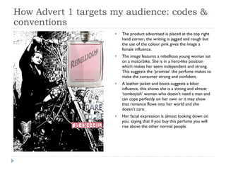 How Advert 1 targets my audience: codes & conventions The product advertised is placed at the top right hand corner, the writing is jagged and rough but the use of the colour pink gives the image a female influence. The image features a rebellious young woman sat on a motorbike. She is in a hero-like position which makes her seem independent and strong.  This suggests the ‘promise’ the perfume makes to make the consumer strong and confident.  A leather jacket and boots suggests a biker influence, this shows she is a strong and almost ‘tomboyish’ woman who doesn’t need a man and can cope perfectly on her own or it may show that romance flows into her world and she doesn’t care. Her facial expression is almost looking down on you. saying that if you buy this perfume you will rise above the other normal people.  