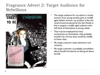 Fragrance Advert 2: Target Audience for Rebellious The target audience for my advert is mainly women, from young tomboy girls to middle aged athletic women: my product is like the recent brand produced by the Sex Pistols in that it targets a middle aged audience who still think of themselves as young rebels. They may be employed but they concentrate on themselves, they probably wouldn’t be rich but they would be middle to lower class.  My target customer seeks adventure and romance. My target customer is probably unconfident about herself and desires to feel good about herself.  