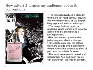 How advert 2 targets my audience: codes & conventions The product advertised is placed in the bottom left hand corner, I thought this would help seeing as the English language is written from left to right.  The image features, again, a rebellious young woman who is sat on a motorbike but this time she is looking forward.  Her heavy make up and leather jacket suggests she is a biker girl. I have deliberately kept the colours black and dark to give it a menacing theme. Overall the advert has a hint of pink, so it has a bit of feminism.  Her facial expression is neutral and undisturbed. As if nothing in her life can disturb her – a sense of strength.  
